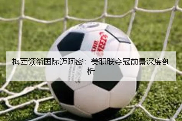 梅西领衔国际迈阿密：美职联夺冠前景深度剖析