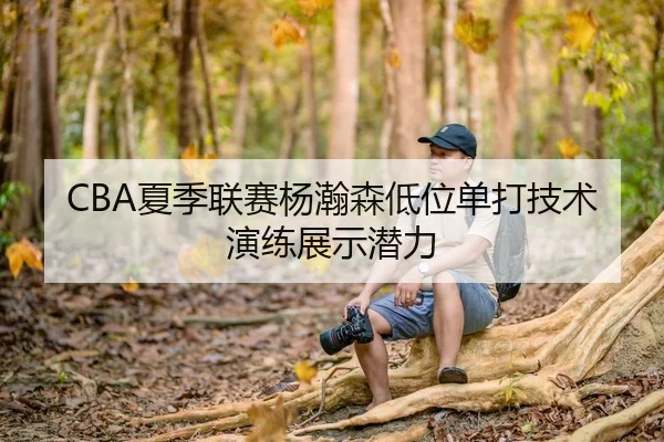 CBA夏季联赛杨瀚森低位单打技术演练展示潜力