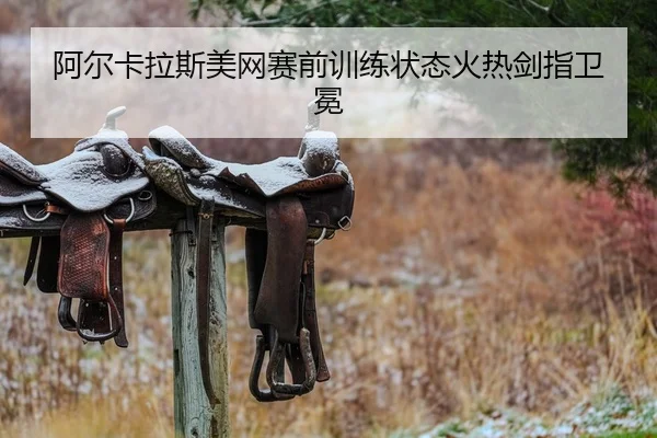 阿尔卡拉斯美网赛前训练状态火热剑指卫冕