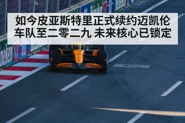 如今皮亚斯特里正式续约迈凯伦车队至二零二九 未来核心已锁定