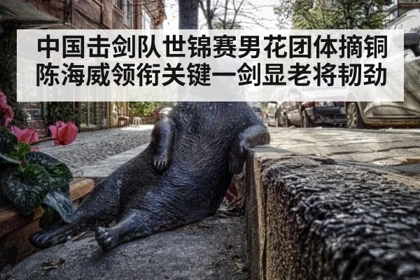 中国击剑队世锦赛男花团体摘铜 陈海威领衔关键一剑显老将韧劲